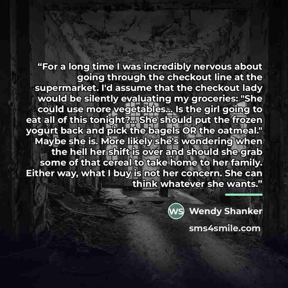 “For a long time I was incredibly nervous about going through the checkout line at the supermarket. I'd assume that the checkout lady would be silently evaluating my groceries: "She could use more vegetables... Is the girl going to eat all of this tonight?... She should put the frozen yogurt back…” quote by Wendy Shanker