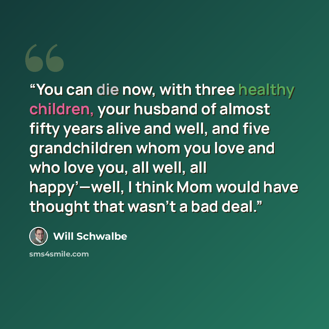 “You can die now, with three healthy children, your husband of almost fifty years alive and well, and five grandchildren whom you love and who love you, all well, all happy’—well, I think Mom would have thought that wasn’t a bad deal.” quote by Will Schwalbe