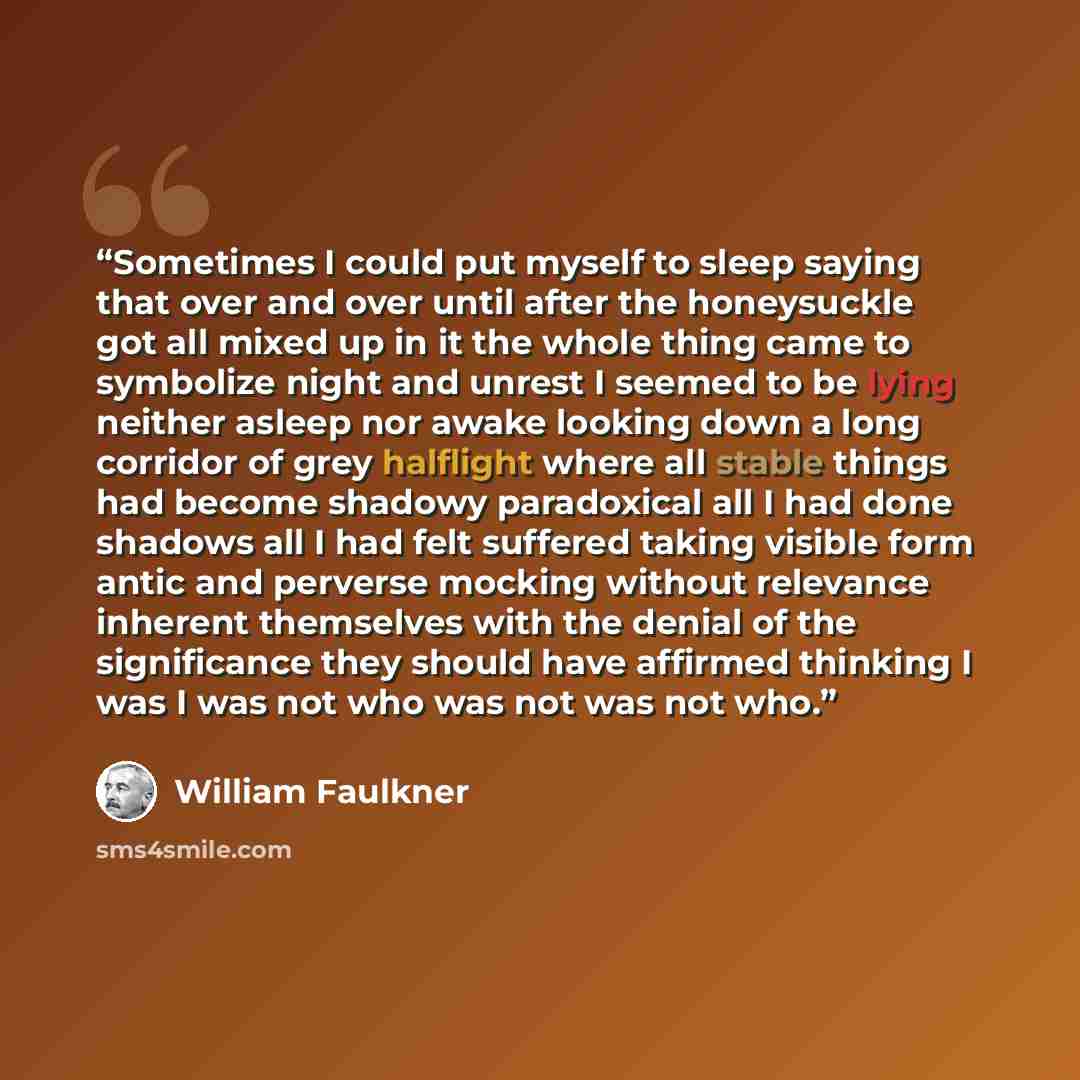 “Sometimes I could put myself to sleep saying that over and over until after the honeysuckle got all mixed up in it the whole thing came to symbolize night and unrest I seemed to be lying neither asleep nor awake looking down a long corridor of grey halflight where all stable things had become…” quote by William Faulkner