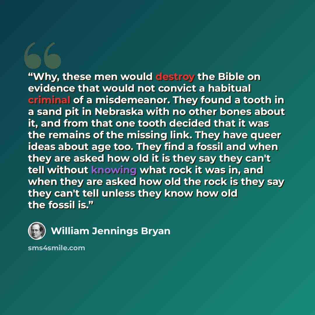 “Why, these men would destroy the Bible on evidence that would not convict a habitual criminal of a misdemeanor. They found a tooth in a sand pit in Nebraska with no other bones about it, and from that one tooth decided that it was the remains of the missing link. They have queer ideas about age…” quote by William Jennings Bryan