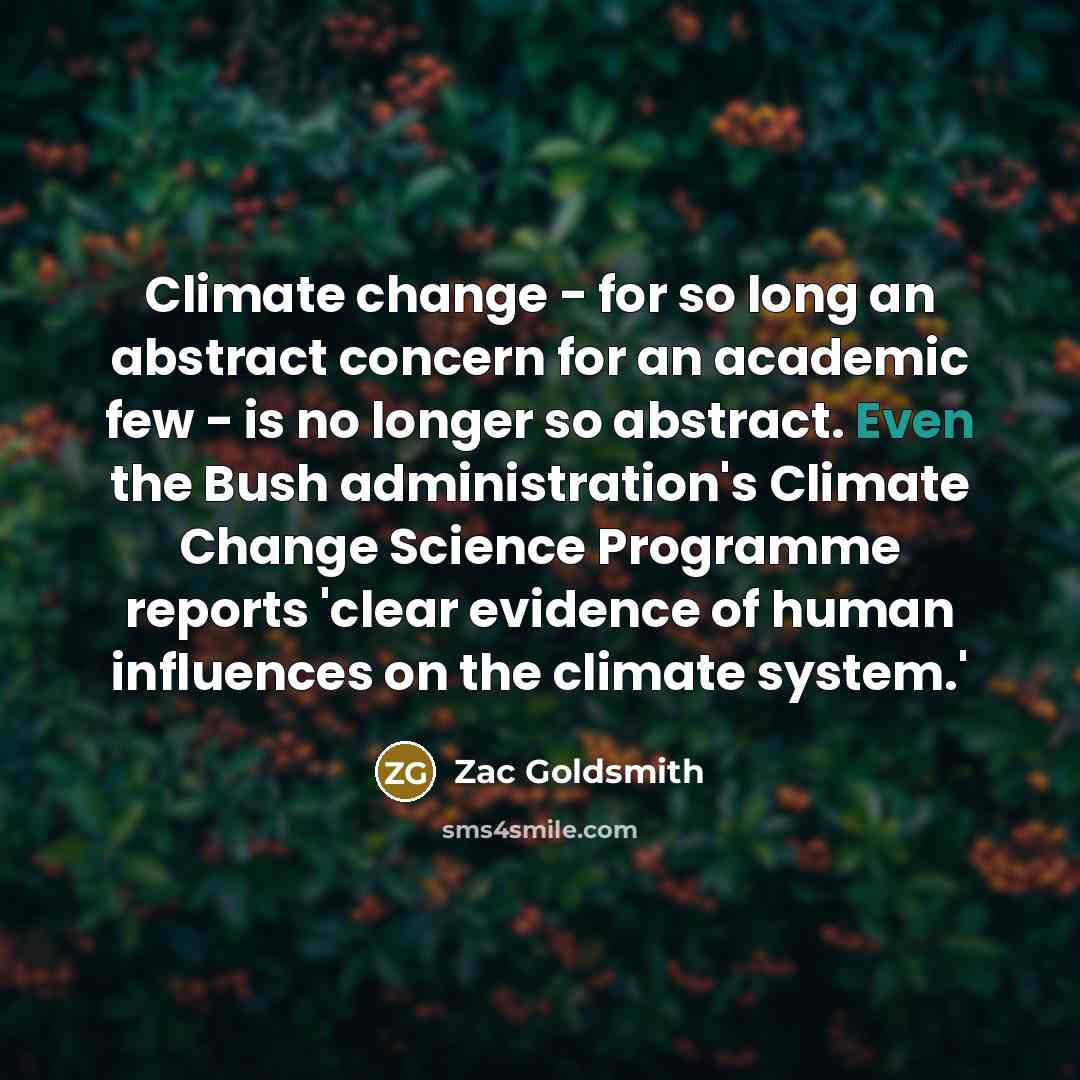 “Climate change - for so long an abstract concern for an academic few - is no longer so abstract. Even the Bush administration's Climate Change Science Programme reports 'clear evidence of human influences on the climate system.'” quote by Zac Goldsmith