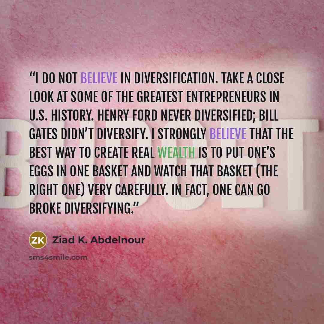 “I do not believe in diversification. Take a close look at some of the greatest entrepreneurs in U.S. history. Henry Ford never diversified; Bill Gates didn’t diversify. I strongly believe that the best way to create real wealth is to put one’s eggs in one basket and watch that basket (the right…” quote by Ziad K. Abdelnour
