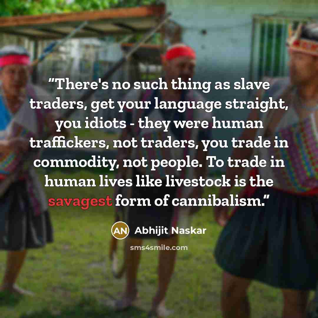 “There's no such thing as slave traders, get your language straight, you idiots - they were human traffickers, not traders, you trade in commodity, not people. To trade in human lives like livestock is the savagest form of cannibalism.” quote by Abhijit Naskar