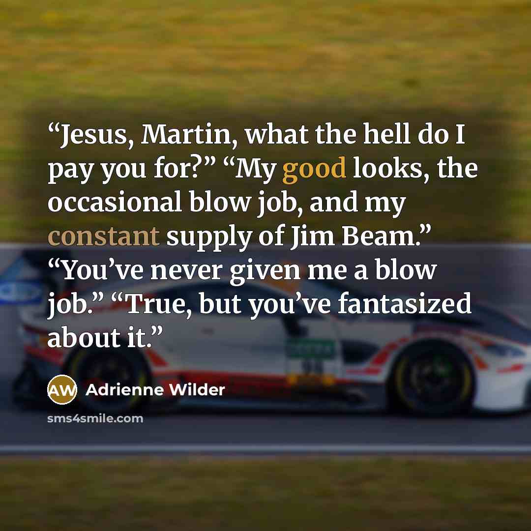 “Jesus, Martin, what the hell do I pay you for?” “My good looks, the occasional blow job, and my constant supply of Jim Beam.” “You’ve never given me a blow job.” “True, but you’ve fantasized about it.” quote by Adrienne Wilder