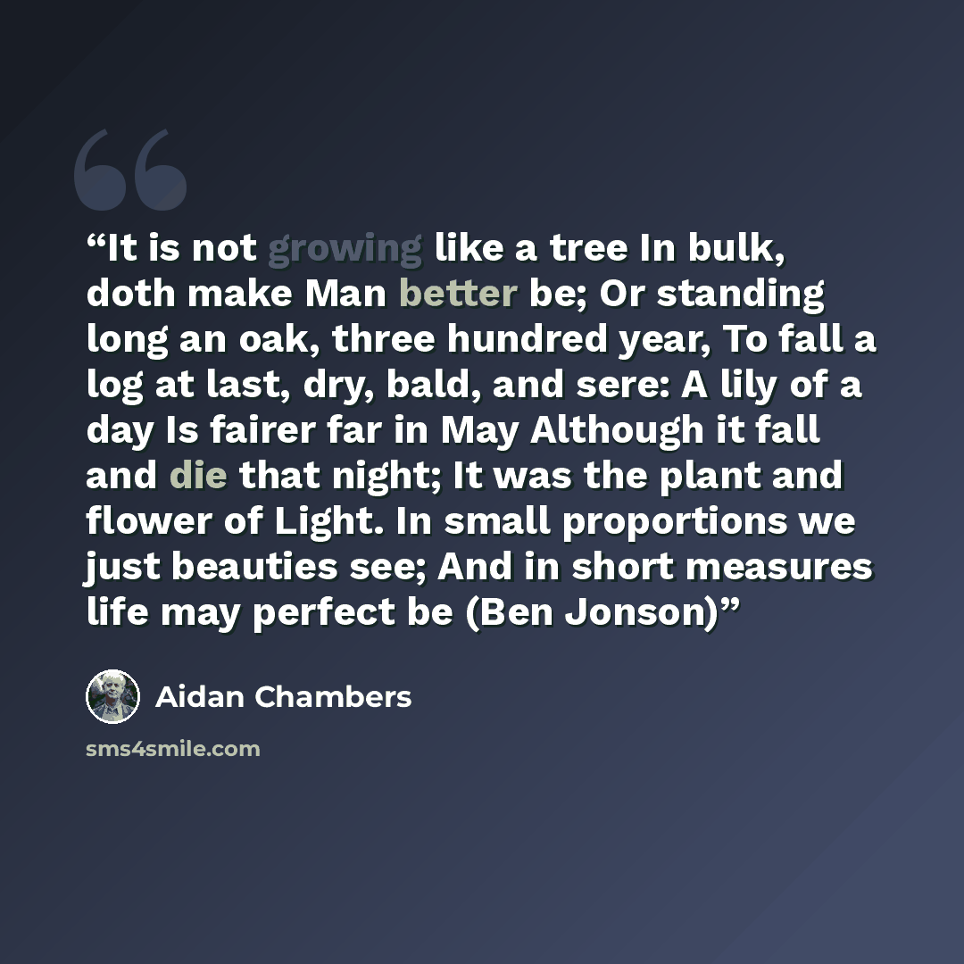 “It is not growing like a tree In bulk, doth make Man better be; Or standing long an oak, three hundred year, To fall a log at last, dry, bald, and sere: A lily of a day Is fairer far in May Although it fall and die that night; It was the plant and flower of Light. In small proportions we just…” quote by Aidan Chambers