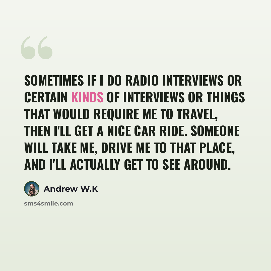 “Sometimes if I do radio interviews or certain kinds of interviews or things that would require me to travel, then I'll get a nice car ride. Someone will take me, drive me to that place, and I'll actually get to see around.” quote by Andrew W.K