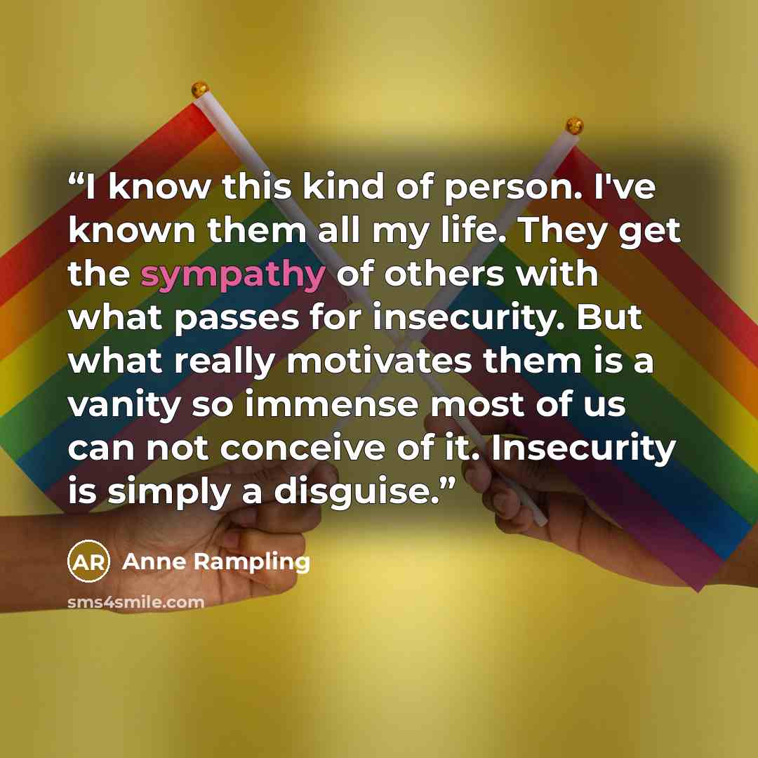 “I know this kind of person. I've known them all my life. They get the sympathy of others with what passes for insecurity. But what really motivates them is a vanity so immense most of us can not conceive of it. Insecurity is simply a disguise.” quote by Anne Rampling