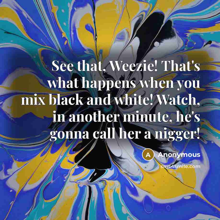 “See that, Weezie! That's what happens when you mix black and white! Watch, in another minute, he's gonna call her a nigger!” quote by Anonymous