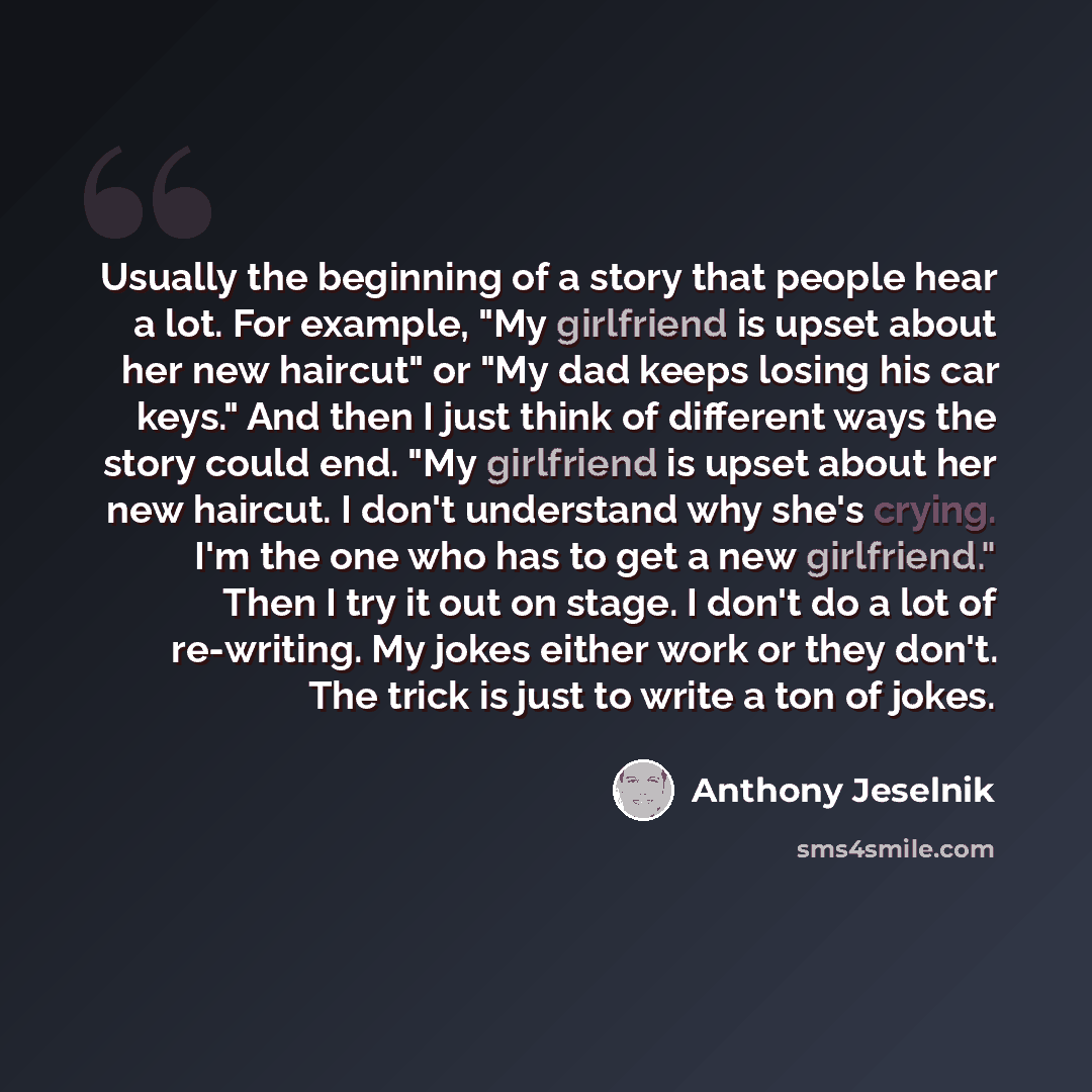 “Usually the beginning of a story that people hear a lot. For example, "My girlfriend is upset about her new haircut" or "My dad keeps losing his car keys." And then I just think of different ways the story could end. "My girlfriend is upset about her new haircut. I don't understand why she's…” quote by Anthony Jeselnik