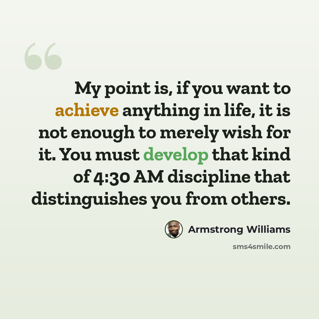 “My point is, if you want to achieve anything in life, it is not enough to merely wish for it. You must develop that kind of 4:30 AM discipline that distinguishes you from others.” quote by Armstrong Williams