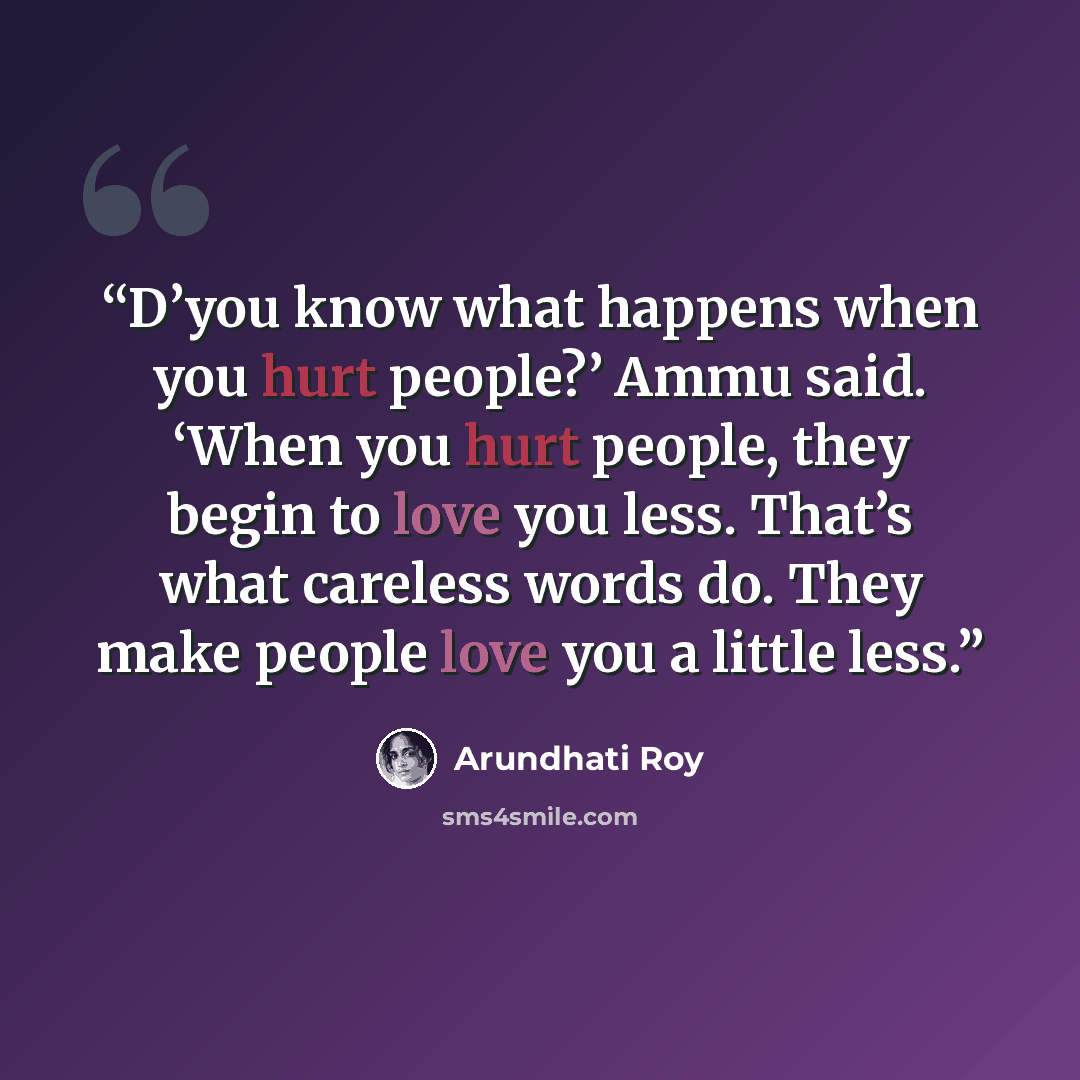 “D’you know what happens when you hurt people?’ Ammu said. ‘When you hurt people, they begin to love you less. That’s what careless words do. They make people love you a little less.” quote by Arundhati Roy