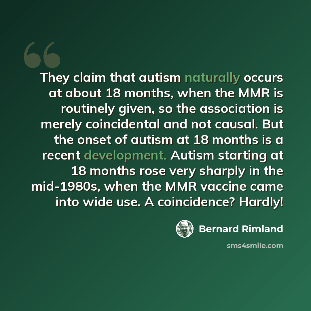 “They claim that autism naturally occurs at about 18 months, when the MMR is routinely given, so the association is merely coincidental and not causal. But the onset of autism at 18 months is a recent development. Autism starting at 18 months rose very sharply in the mid-1980s, when the MMR vaccine…” quote by Bernard Rimland