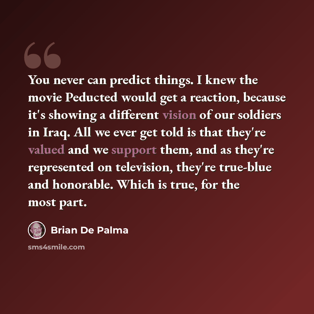 “You never can predict things. I knew the movie Peducted would get a reaction, because it's showing a different vision of our soldiers in Iraq. All we ever get told is that they're valued and we support them, and as they're represented on television, they're true-blue and honorable. Which is true…” quote by Brian De Palma