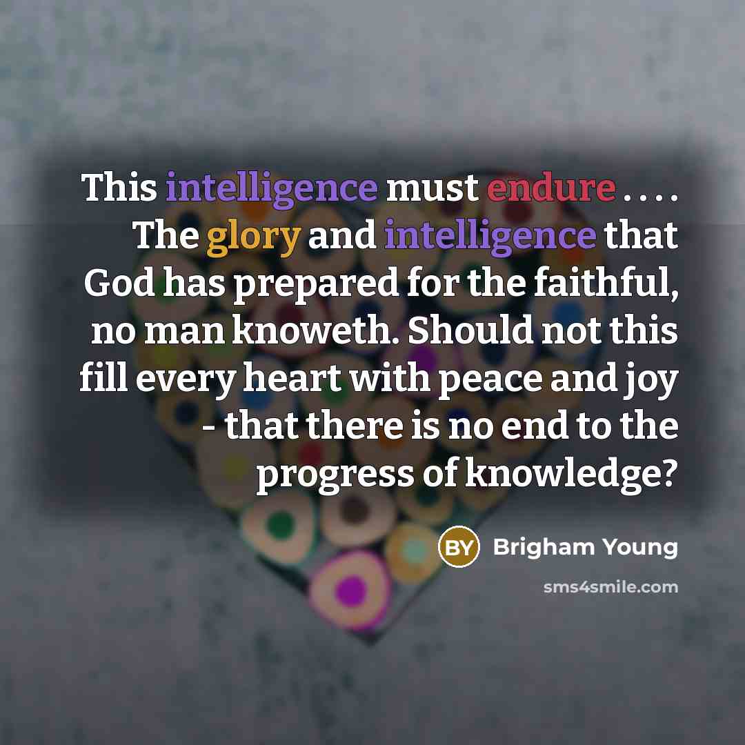 “This intelligence must endure . . . . The glory and intelligence that God has prepared for the faithful, no man knoweth. Should not this fill every heart with peace and joy - that there is no end to the progress of knowledge?” quote by Brigham Young
