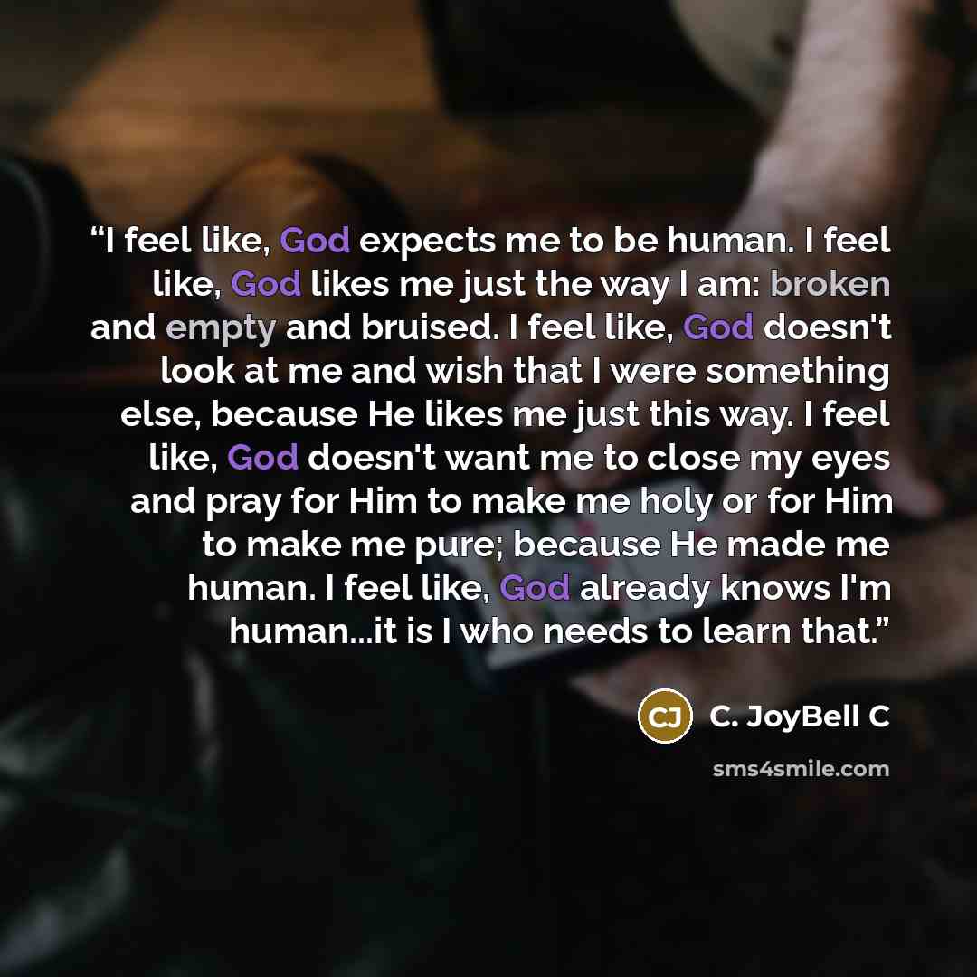 “I feel like, God expects me to be human. I feel like, God likes me just the way I am: broken and empty and bruised. I feel like, God doesn't look at me and wish that I were something else, because He likes me just this way. I feel like, God doesn't want me to close my eyes and pray for Him to make…” quote by C. JoyBell C