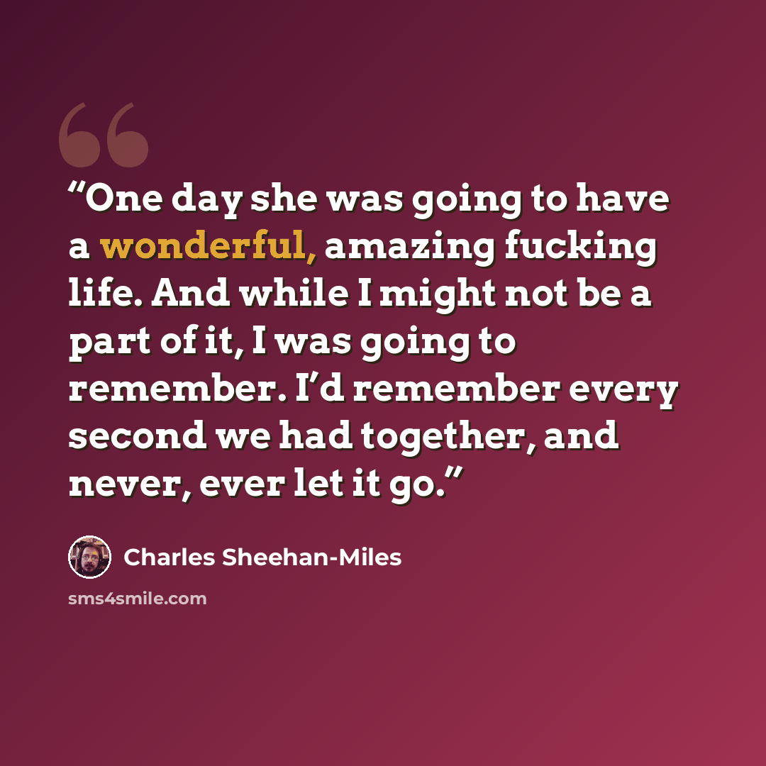 “One day she was going to have a wonderful, amazing fucking life. And while I might not be a part of it, I was going to remember. I’d remember every second we had together, and never, ever let it go.” quote by Charles Sheehan-Miles
