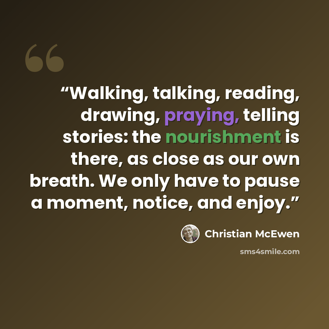 “Walking, talking, reading, drawing, praying, telling stories: the nourishment is there, as close as our own breath. We only have to pause a moment, notice, and enjoy.” quote by Christian McEwen