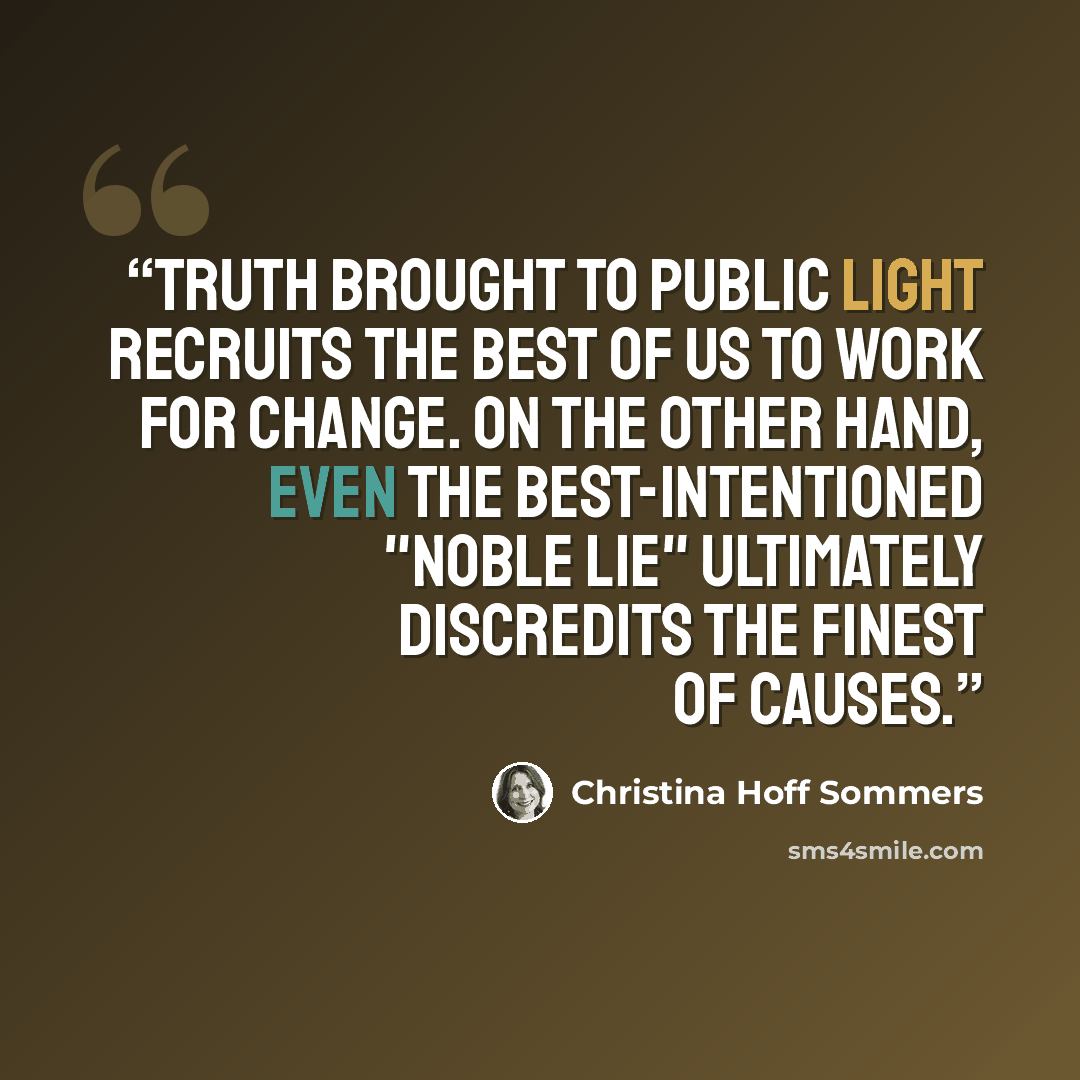 “Truth brought to public light recruits the best of us to work for change. On the other hand, even the best-intentioned "noble lie" ultimately discredits the finest of causes.” quote by Christina Hoff Sommers