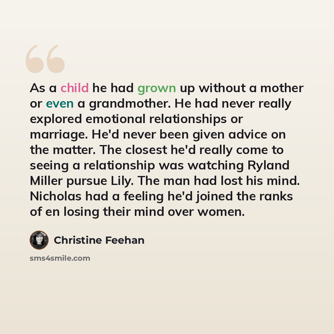 “As a child he had grown up without a mother or even a grandmother. He had never really explored emotional relationships or marriage. He'd never been given advice on the matter. The closest he'd really come to seeing a relationship was watching Ryland Miller pursue Lily. The man had lost his mind…” quote by Christine Feehan