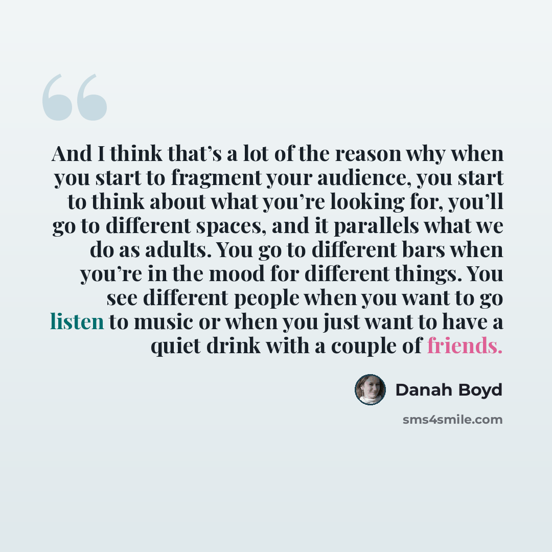“And I think that’s a lot of the reason why when you start to fragment your audience, you start to think about what you’re looking for, you’ll go to different spaces, and it parallels what we do as adults. You go to different bars when you’re in the mood for different things. You see different…” quote by danah boyd