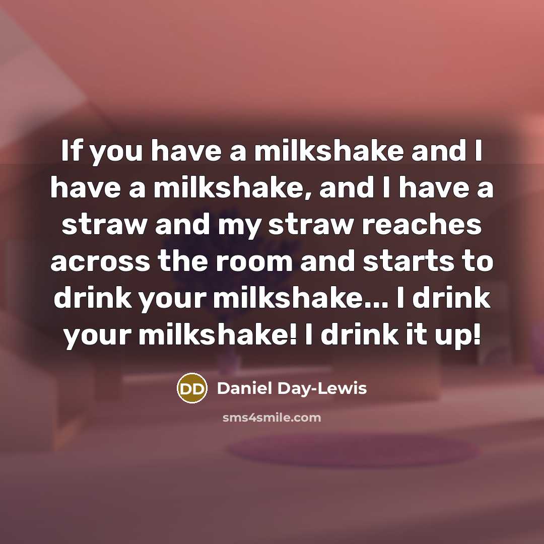 “If you have a milkshake and I have a milkshake, and I have a straw and my straw reaches across the room and starts to drink your milkshake... I drink your milkshake! I drink it up!” quote by Daniel Day-Lewis