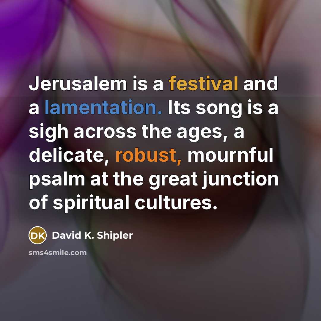“Jerusalem is a festival and a lamentation. Its song is a sigh across the ages, a delicate, robust, mournful psalm at the great junction of spiritual cultures.” quote by David K. Shipler
