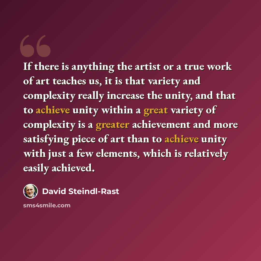 “If there is anything the artist or a true work of art teaches us, it is that variety and complexity really increase the unity, and that to achieve unity within a great variety of complexity is a greater achievement and more satisfying piece of art than to achieve unity with just a few elements…” quote by David Steindl-Rast