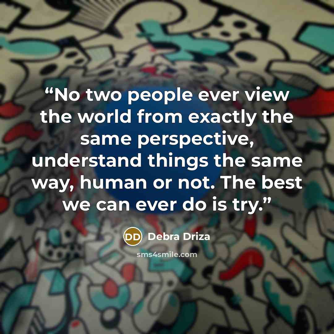 “No two people ever view the world from exactly the same perspective, understand things the same way, human or not. The best we can ever do is try.” quote by Debra Driza