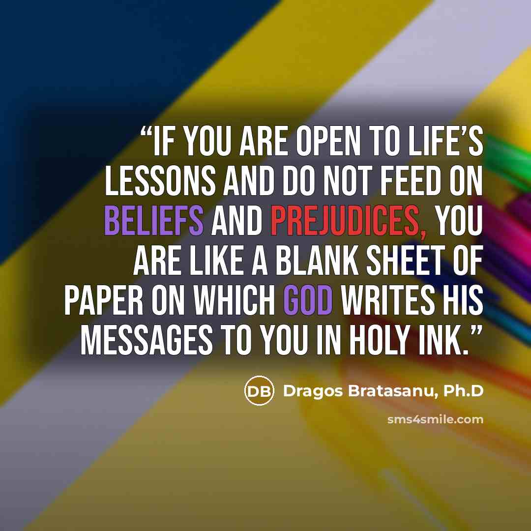 “If you are open to life’s lessons and do not feed on beliefs and prejudices, you are like a blank sheet of paper on which God writes his messages to you in holy ink.” quote by Dragos Bratasanu, Ph.D
