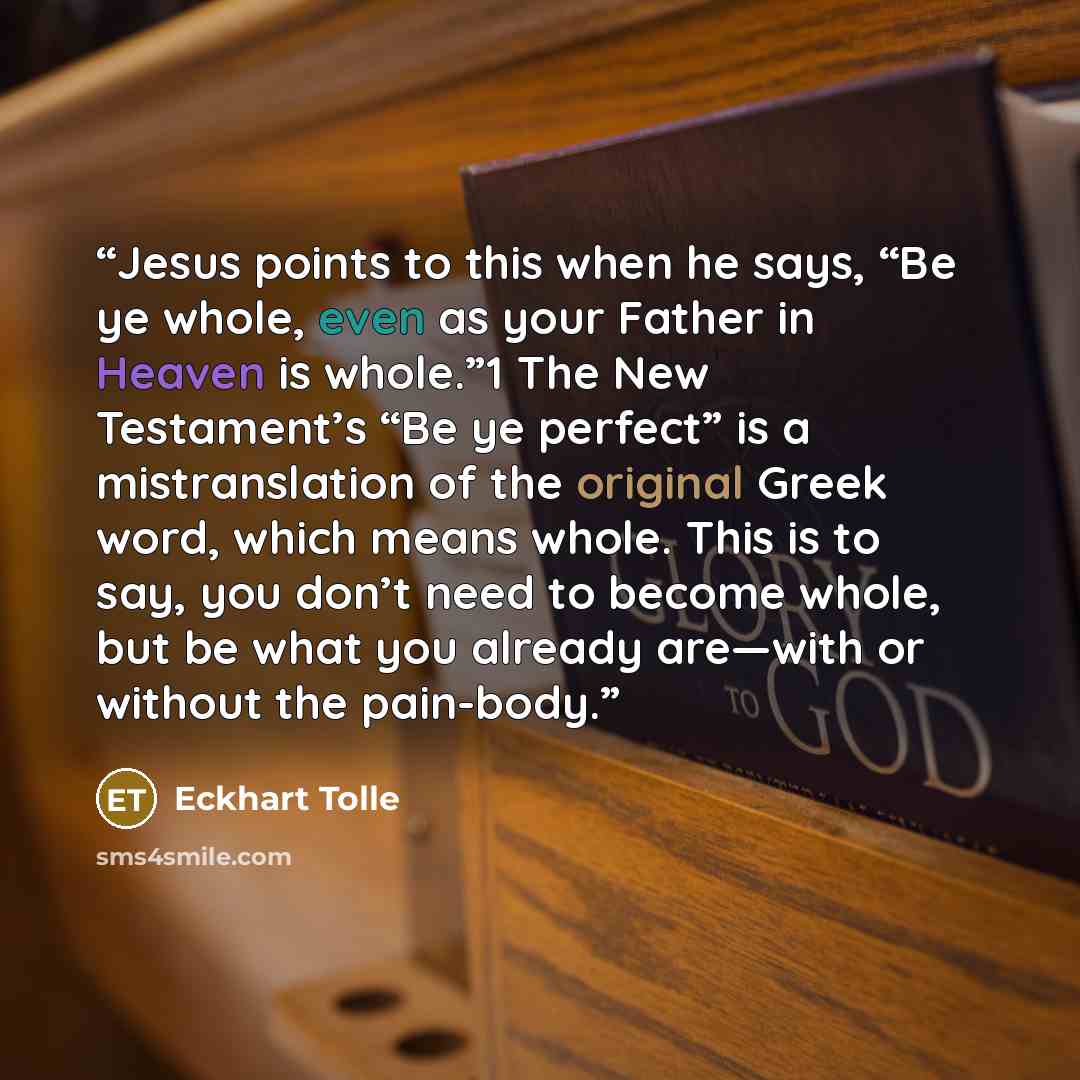 “Jesus points to this when he says, “Be ye whole, even as your Father in Heaven is whole.”1 The New Testament’s “Be ye perfect” is a mistranslation of the original Greek word, which means whole. This is to say, you don’t need to become whole, but be what you already are—with or without the pain-body.” quote by Eckhart Tolle