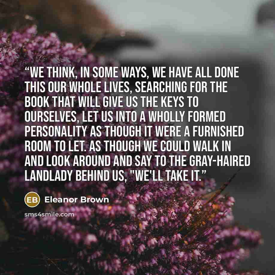 “We think, in some ways, we have all done this our whole lives, searching for the book that will give us the keys to ourselves, let us into a wholly formed personality as though it were a furnished room to let. As though we could walk in and look around and say to the gray-haired landlady behind…” quote by Eleanor Brown