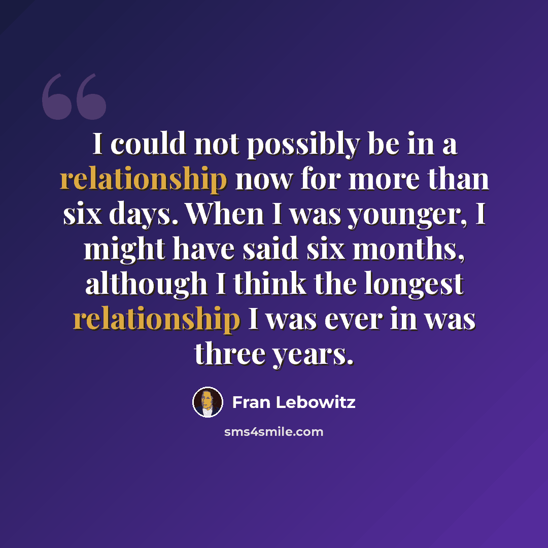 “I could not possibly be in a relationship now for more than six days. When I was younger, I might have said six months, although I think the longest relationship I was ever in was three years.” quote by Fran Lebowitz