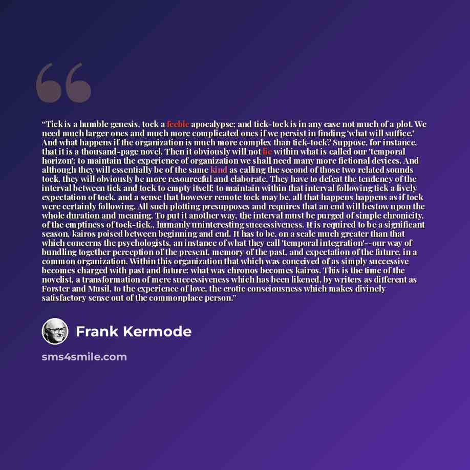 “Tick is a humble genesis, tock a feeble apocalypse; and tick-tock is in any case not much of a plot. We need much larger ones and much more complicated ones if we persist in finding 'what will suffice.' And what happens if the organization is much more complex than tick-tock? Suppose, for…” quote by Frank Kermode