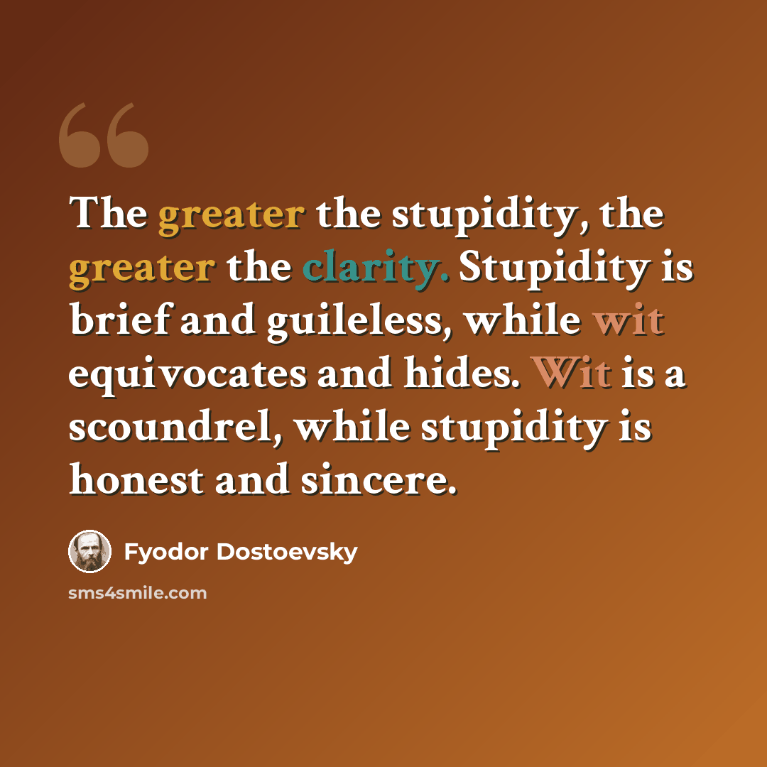 “The greater the stupidity, the greater the clarity. Stupidity is brief and guileless, while wit equivocates and hides. Wit is a scoundrel, while stupidity is honest and sincere.” quote by Fyodor Dostoevsky