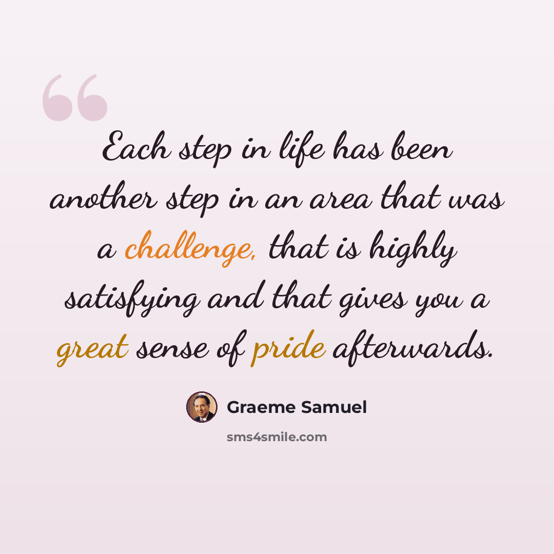 “Each step in life has been another step in an area that was a challenge, that is highly satisfying and that gives you a great sense of pride afterwards.” quote by Graeme Samuel