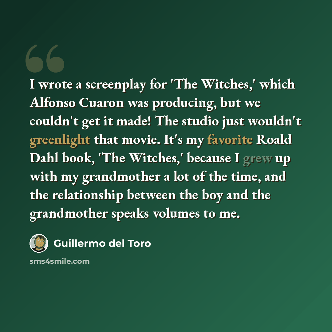 “I wrote a screenplay for 'The Witches,' which Alfonso Cuaron was producing, but we couldn't get it made! The studio just wouldn't greenlight that movie. It's my favorite Roald Dahl book, 'The Witches,' because I grew up with my grandmother a lot of the time, and the relationship between the boy…” quote by Guillermo del Toro