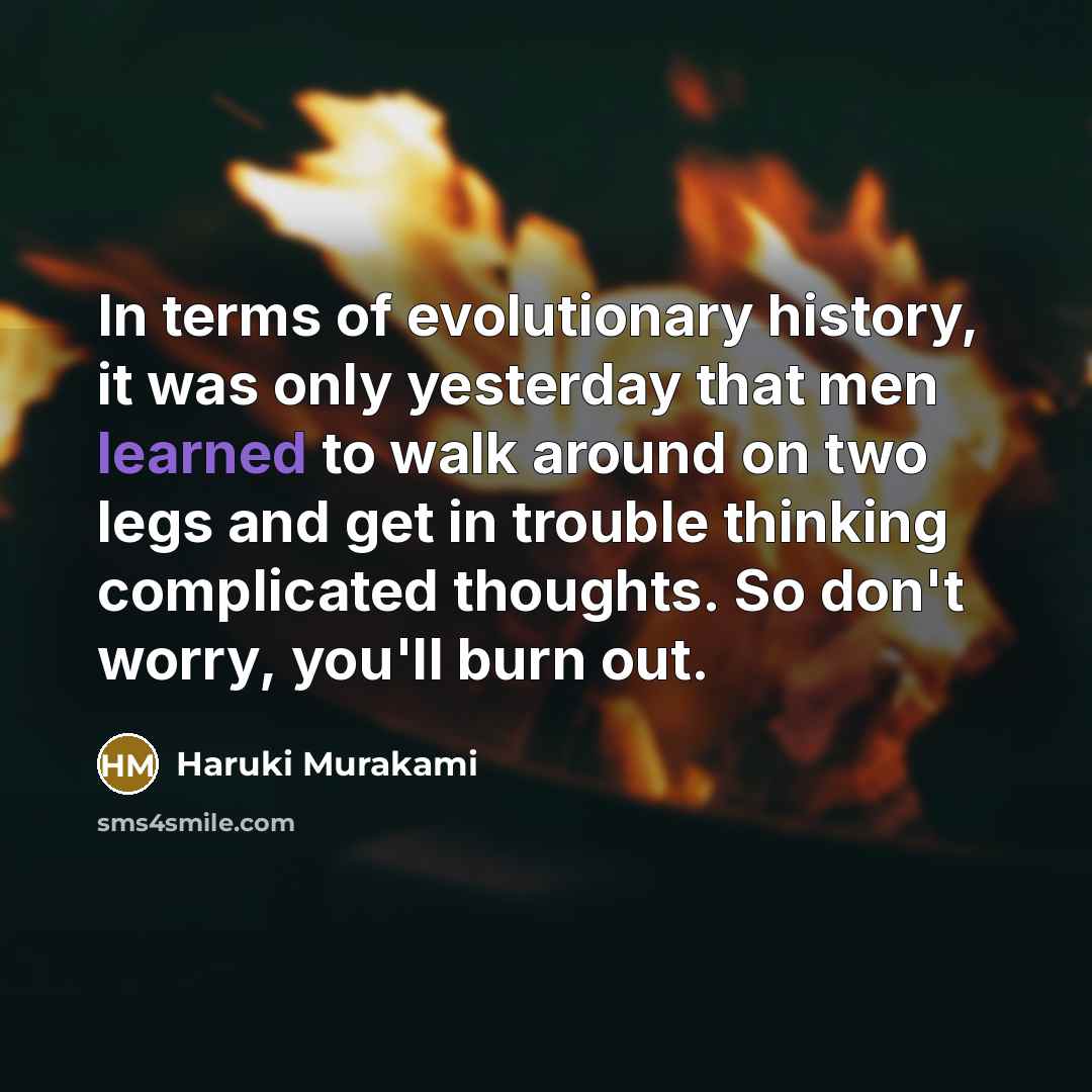 “In terms of evolutionary history, it was only yesterday that men learned to walk around on two legs and get in trouble thinking complicated thoughts. So don't worry, you'll burn out.” quote by Haruki Murakami