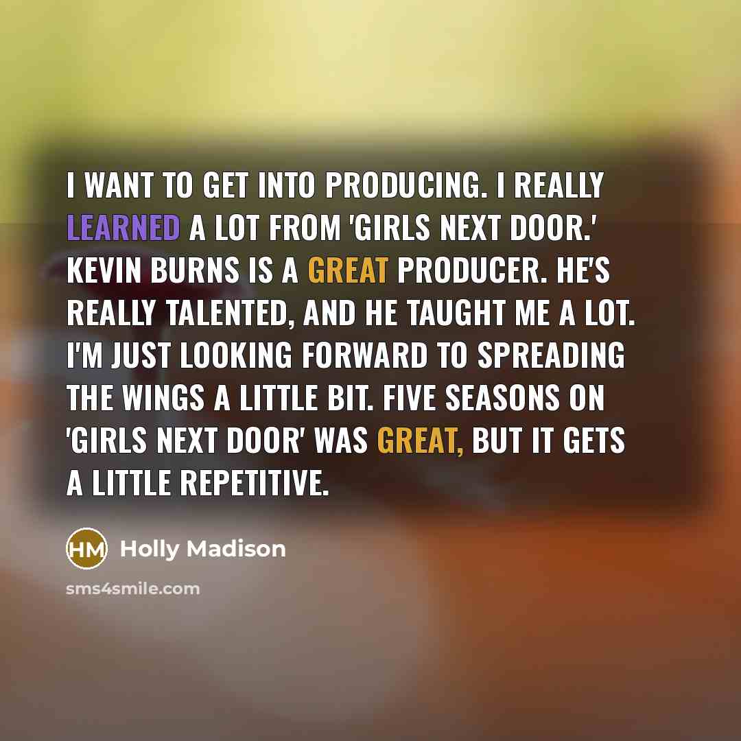“I want to get into producing. I really learned a lot from 'Girls Next Door.' Kevin Burns is a great producer. He's really talented, and he taught me a lot. I'm just looking forward to spreading the wings a little bit. Five seasons on 'Girls Next Door' was great, but it gets a little repetitive.” quote by Holly Madison
