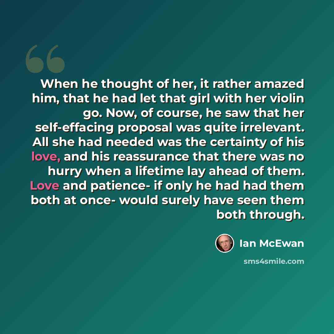 “When he thought of her, it rather amazed him, that he had let that girl with her violin go. Now, of course, he saw that her self-effacing proposal was quite irrelevant. All she had needed was the certainty of his love, and his reassurance that there was no hurry when a lifetime lay ahead of them…” quote by Ian Mcewan