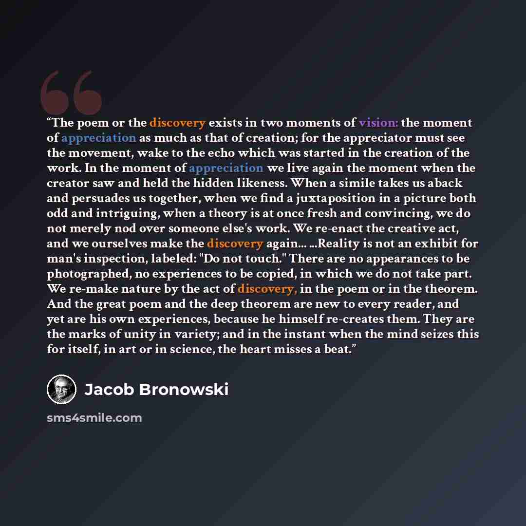 “The poem or the discovery exists in two moments of vision: the moment of appreciation as much as that of creation; for the appreciator must see the movement, wake to the echo which was started in the creation of the work. In the moment of appreciation we live again the moment when the creator saw…” quote by Jacob Bronowski