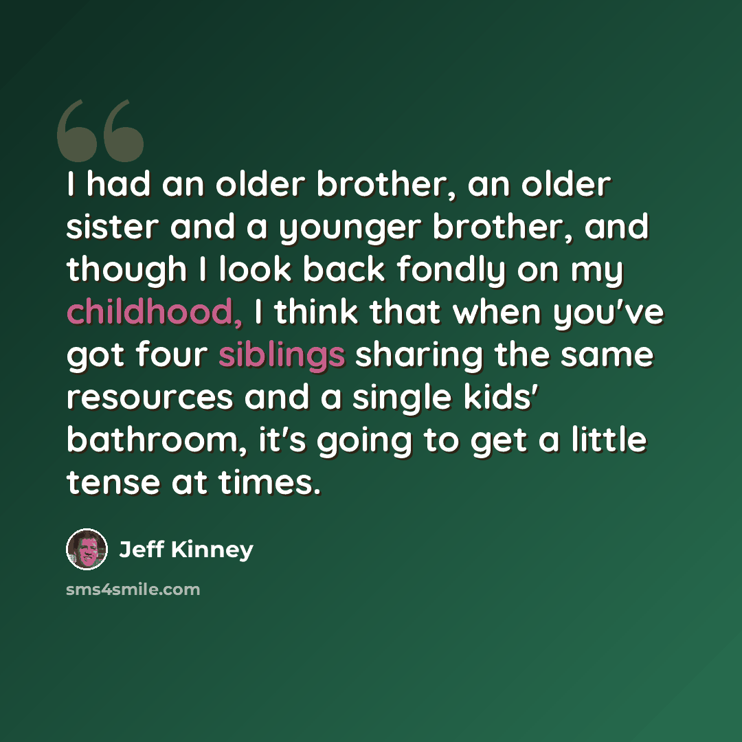 “I had an older brother, an older sister and a younger brother, and though I look back fondly on my childhood, I think that when you've got four siblings sharing the same resources and a single kids' bathroom, it's going to get a little tense at times.” quote by Jeff Kinney