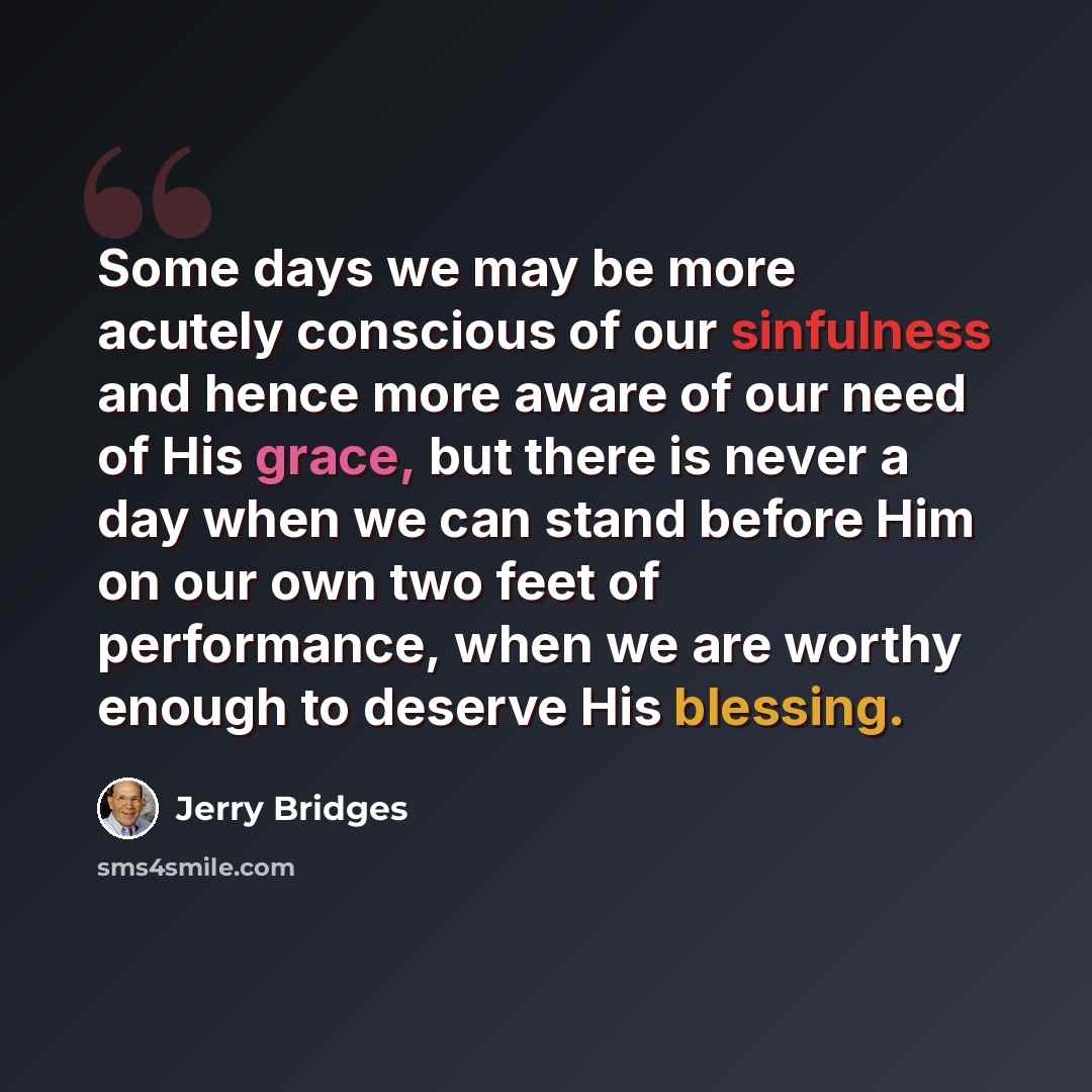 “Some days we may be more acutely conscious of our sinfulness and hence more aware of our need of His grace, but there is never a day when we can stand before Him on our own two feet of performance, when we are worthy enough to deserve His blessing.” quote by Jerry Bridges