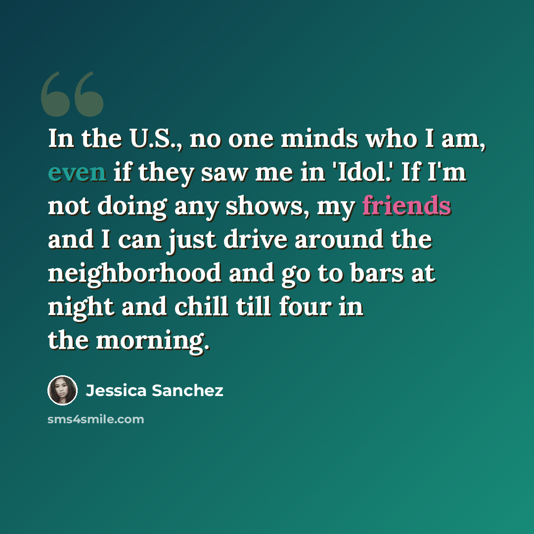 “In the U.S., no one minds who I am, even if they saw me in 'Idol.' If I'm not doing any shows, my friends and I can just drive around the neighborhood and go to bars at night and chill till four in the morning.” quote by Jessica Sanchez