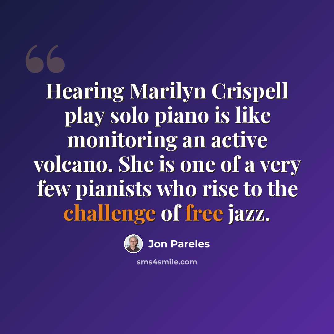 “Hearing Marilyn Crispell play solo piano is like monitoring an active volcano. She is one of a very few pianists who rise to the challenge of free jazz.” quote by Jon Pareles