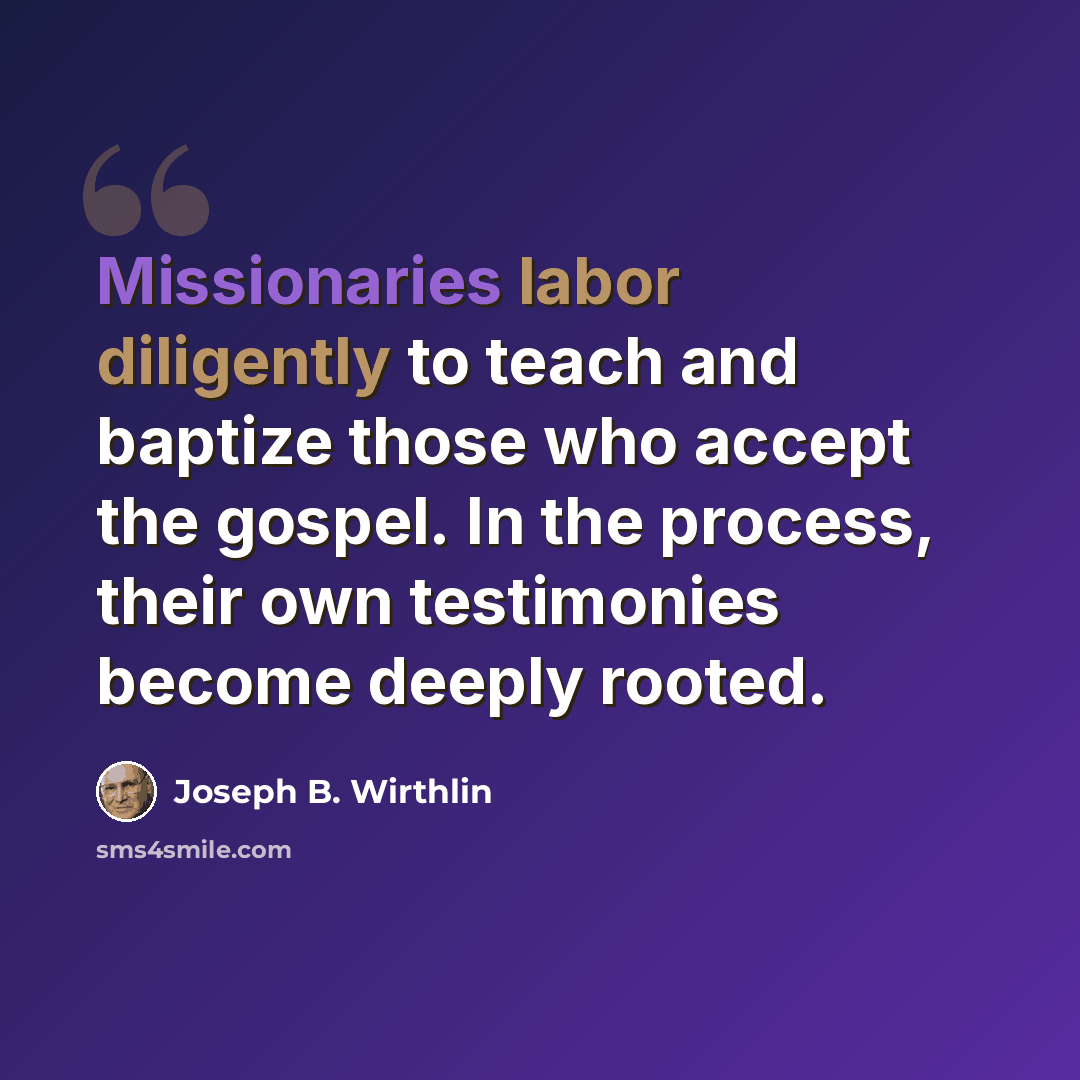 “Missionaries labor diligently to teach and baptize those who accept the gospel. In the process, their own testimonies become deeply rooted.” quote by Joseph B. Wirthlin