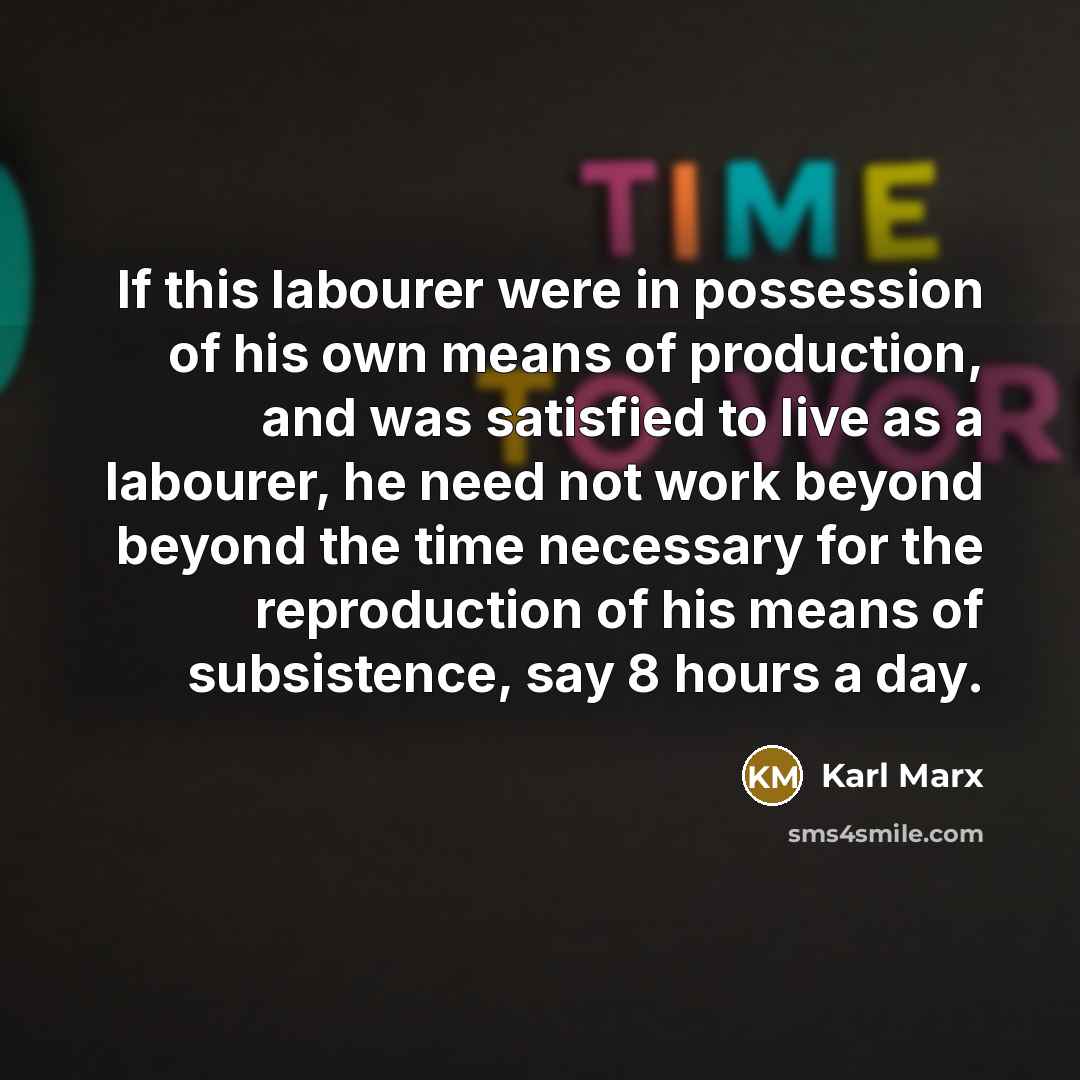 “If this labourer were in possession of his own means of production, and was satisfied to live as a labourer, he need not work beyond beyond the time necessary for the reproduction of his means of subsistence, say 8 hours a day.” quote by Karl Marx