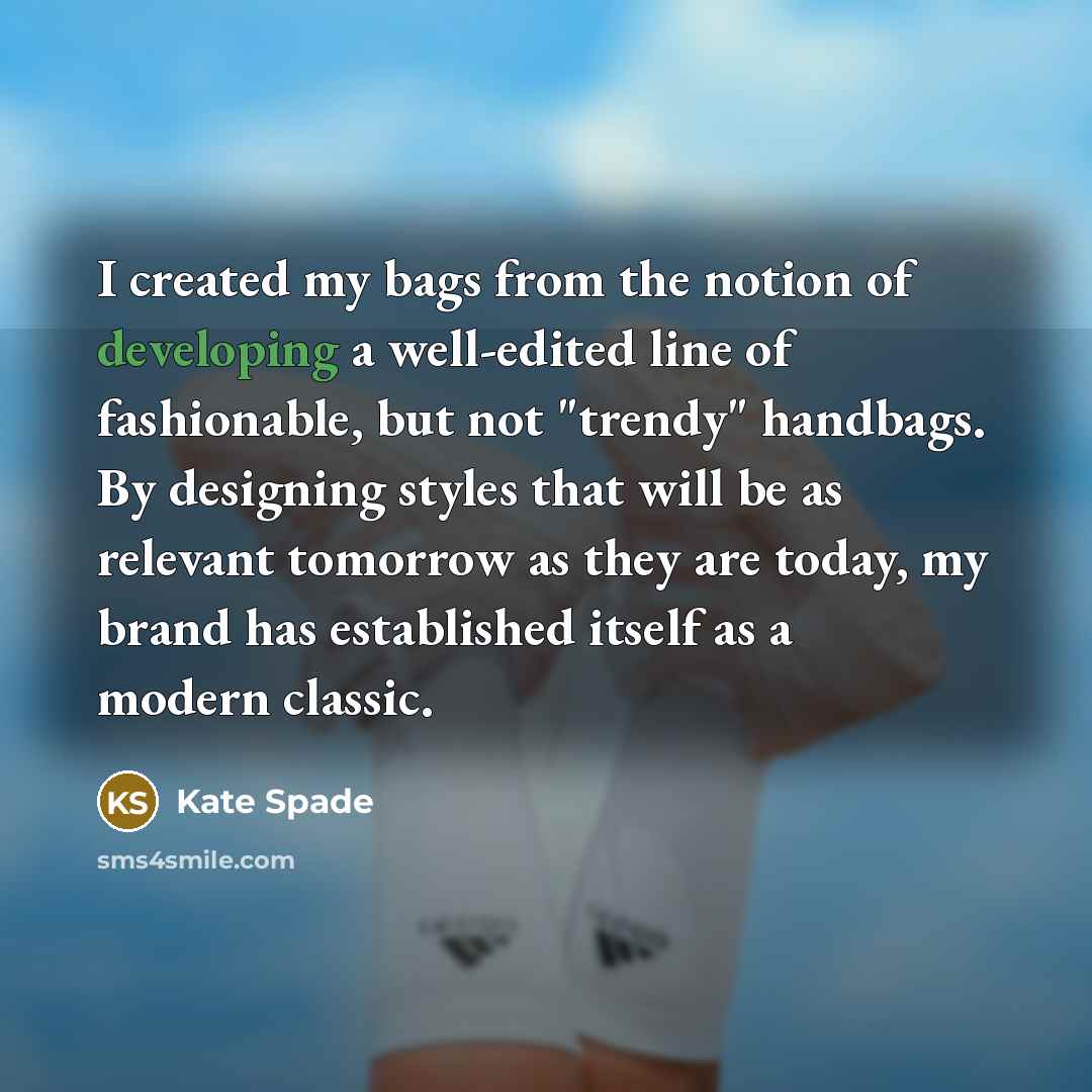 “I created my bags from the notion of developing a well-edited line of fashionable, but not "trendy" handbags. By designing styles that will be as relevant tomorrow as they are today, my brand has established itself as a modern classic.” quote by Kate Spade