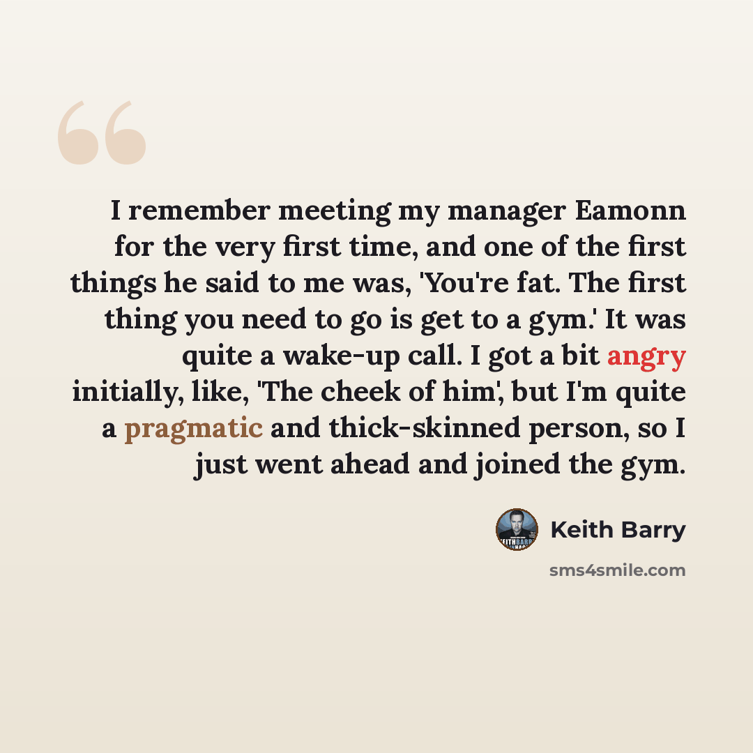 “I remember meeting my manager Eamonn for the very first time, and one of the first things he said to me was, 'You're fat. The first thing you need to go is get to a gym.' It was quite a wake-up call. I got a bit angry initially, like, 'The cheek of him', but I'm quite a pragmatic and thick-skinned…” quote by Keith Barry