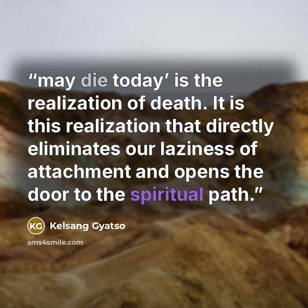 “may die today’ is the realization of death. It is this realization that directly eliminates our laziness of attachment and opens the door to the spiritual path.” quote by Kelsang Gyatso