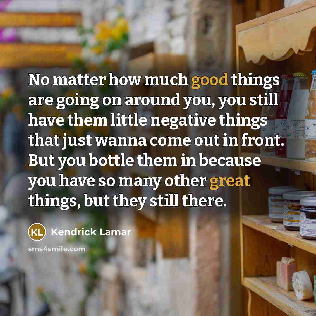 “No matter how much good things are going on around you, you still have them little negative things that just wanna come out in front. But you bottle them in because you have so many other great things, but they still there.” quote by Kendrick Lamar